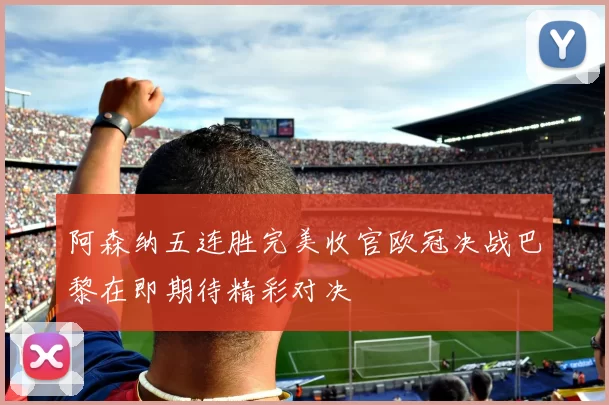 阿森纳五连胜完美收官欧冠决战巴黎在即期待精彩对决