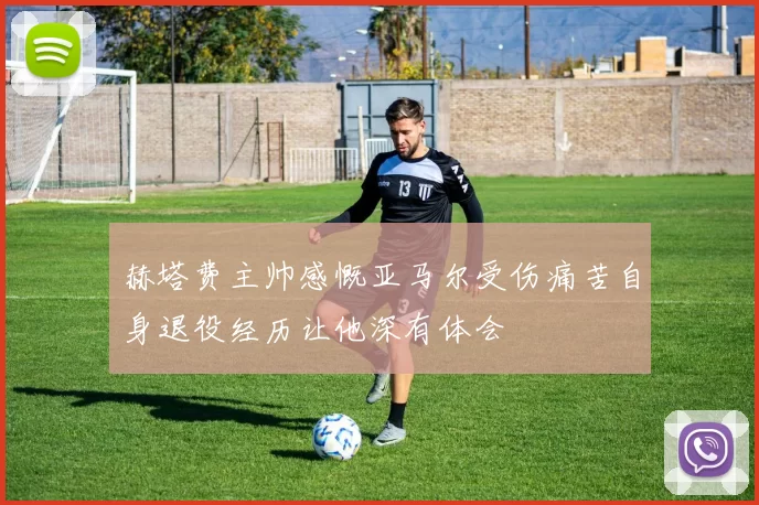 赫塔费主帅感慨亚马尔受伤痛苦自身退役经历让他深有体会