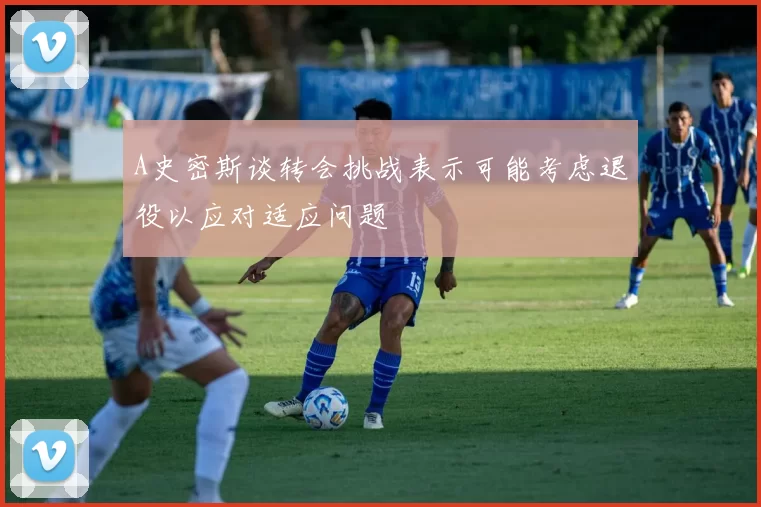 A史密斯谈转会挑战表示可能考虑退役以应对适应问题