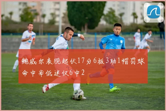 鲍威尔表现起伏17分6板3助1帽罚球命中率低迷仅6中2