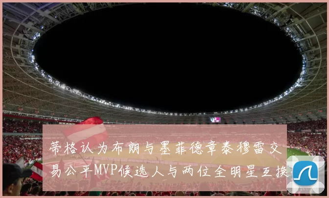 蒂格认为布朗与墨菲德章泰穆雷交易公平MVP候选人与两位全明星互换合理性分析