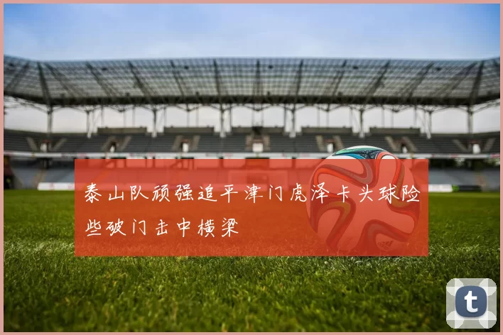 泰山队顽强追平津门虎泽卡头球险些破门击中横梁