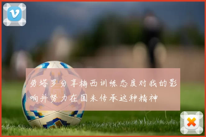 劳塔罗分享梅西训练态度对我的影响并努力在国米传承这种精神