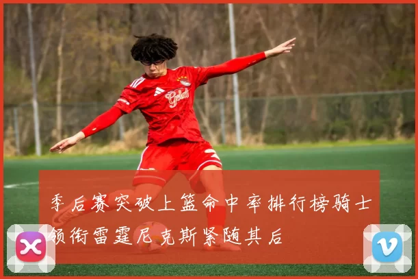 季后赛突破上篮命中率排行榜骑士领衔雷霆尼克斯紧随其后