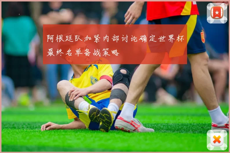 阿根廷队加紧内部讨论确定世界杯最终名单备战策略