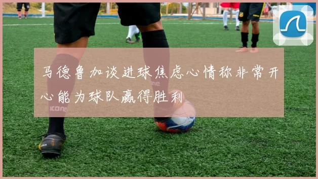 马德鲁加谈进球焦虑心情称非常开心能为球队赢得胜利