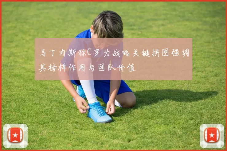 马丁内斯称C罗为战略关键拼图强调其榜样作用与团队价值