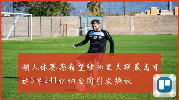 湖人休赛期有望续约里夫斯最高可达5年241亿的合同引发热议