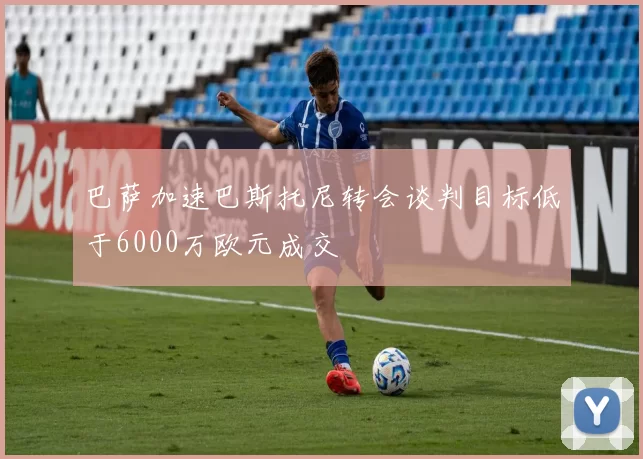巴萨加速巴斯托尼转会谈判目标低于6000万欧元成交