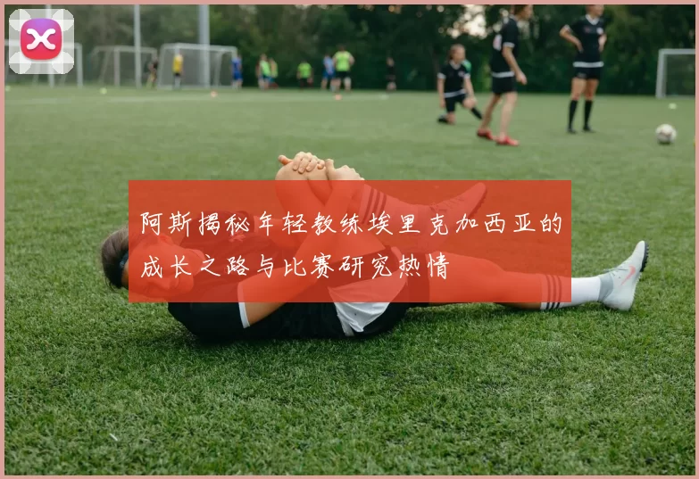 阿斯揭秘年轻教练埃里克加西亚的成长之路与比赛研究热情