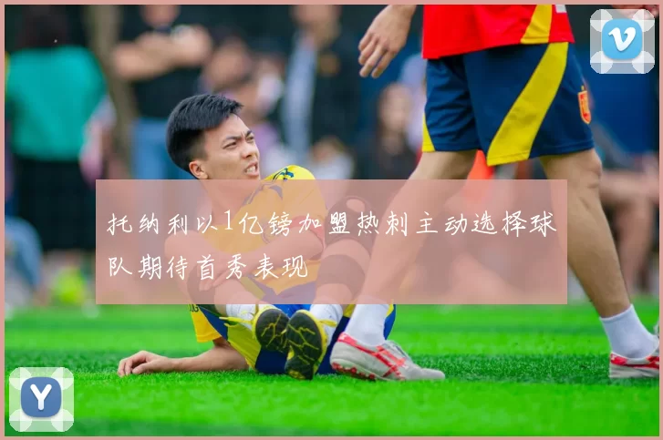 托纳利以1亿镑加盟热刺主动选择球队期待首秀表现