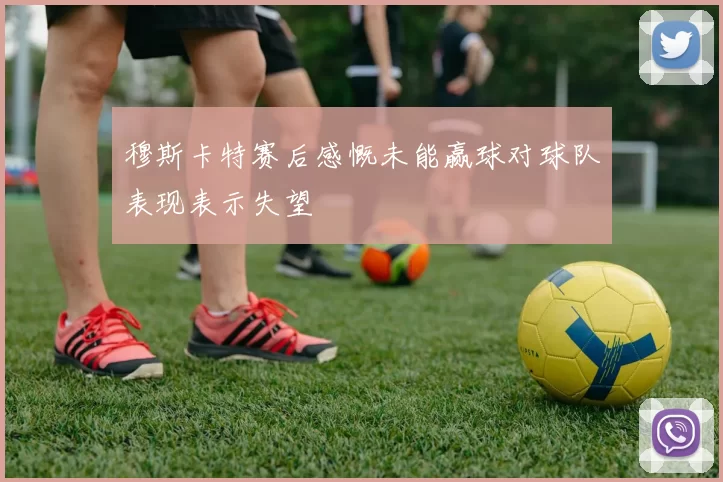 穆斯卡特赛后感慨未能赢球对球队表现表示失望