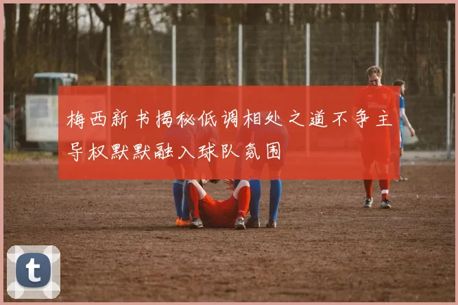 梅西新书揭秘低调相处之道不争主导权默默融入球队氛围