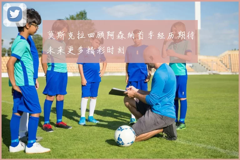 莫斯克拉回顾阿森纳首季经历期待未来更多精彩时刻