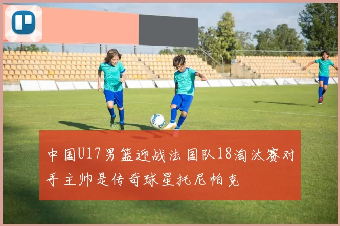 中国U17男篮迎战法国队18淘汰赛对手主帅是传奇球星托尼帕克