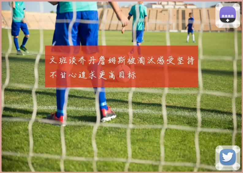 文班谈乔丹詹姆斯被淘汰感受坚持不甘心追求更高目标
