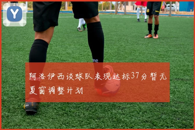 阿洛伊西谈球队表现达标37分暂无夏窗调整计划