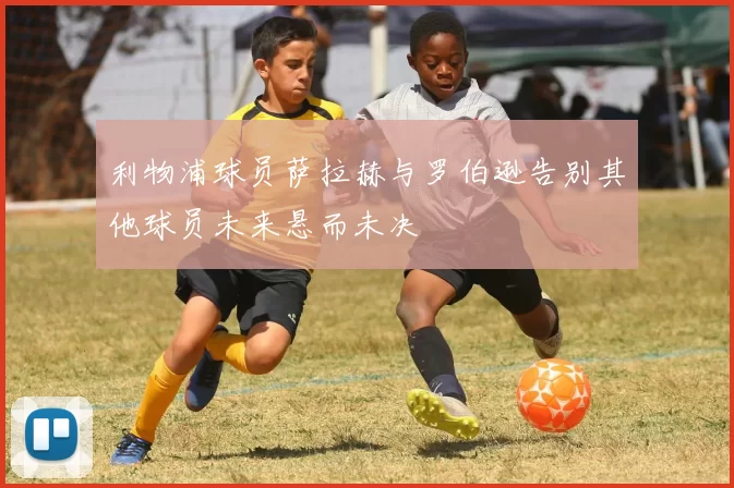 利物浦球员萨拉赫与罗伯逊告别其他球员未来悬而未决
